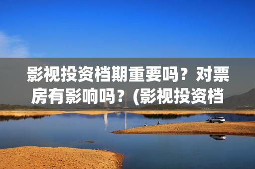 影视投资档期重要吗？对票房有影响吗？(影视投资档期重要吗知乎)