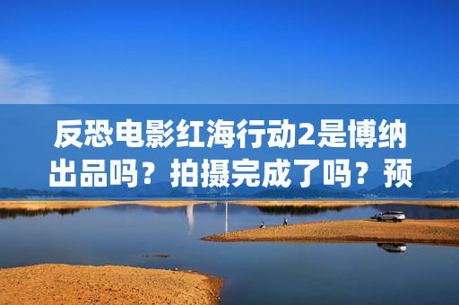 反恐电影红海行动2是博纳出品吗？拍摄完成了吗？预计什么时候上映？(电影红海行动在线播放)