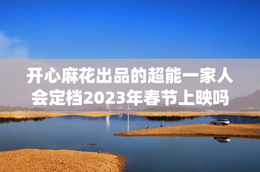 开心麻花出品的超能一家人会定档2023年春节上映吗？投资成本会涨吗？(开心麻花出品的网剧)