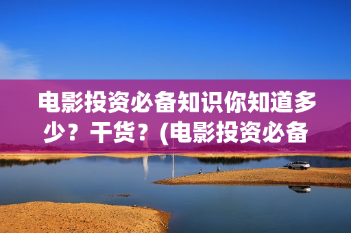 电影投资必备知识你知道多少？干货？(电影投资必备知识)