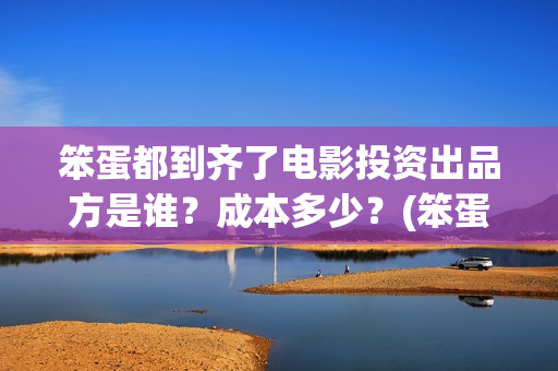 笨蛋都到齐了电影投资出品方是谁？成本多少？(笨蛋都到齐了主题曲)