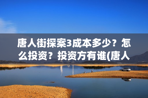 唐人街探案3成本多少？怎么投资？投资方有谁(唐人街探案3成本和票房)