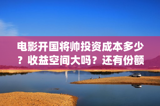 电影开国将帅投资成本多少？收益空间大吗？还有份额吗？(开国将帅电影出品方)