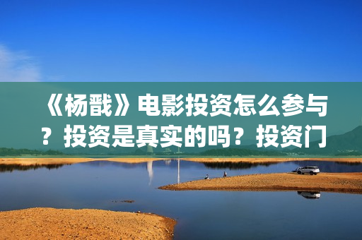《杨戬》电影投资怎么参与？投资是真实的吗？投资门槛多少？(《杨戬》电影投资人是谁)