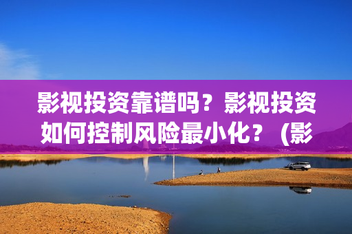 影视投资靠谱吗？影视投资如何控制风险最小化？ (影视投资是干嘛的)