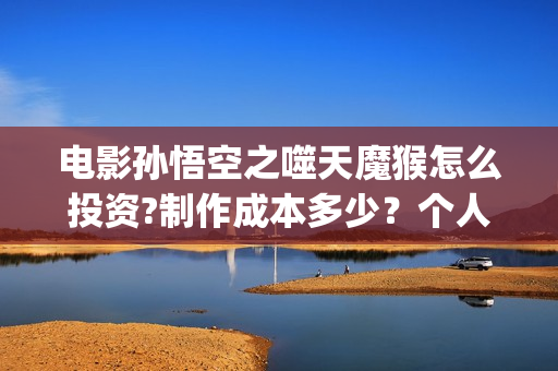 电影孙悟空之噬天魔猴怎么投资?制作成本多少？个人投资多少回本？ (电影孙悟空之噬天魔猴)