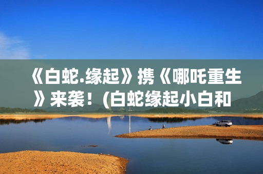 《白蛇.缘起》携《哪吒重生》来袭！(白蛇缘起小白和许宣肌肤之亲)