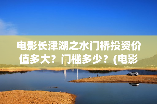 电影长津湖之水门桥投资价值多大？门槛多少？(电影长津湖之水门桥完整版)