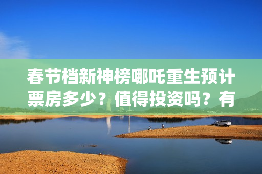 春节档新神榜哪吒重生预计票房多少？值得投资吗？有优势吗 (新神榜什么时候能看)