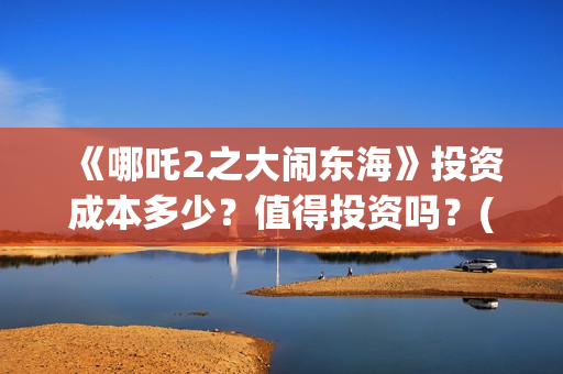 《哪吒2之大闹东海》投资成本多少？值得投资吗？(哪吒二之大闹东海)