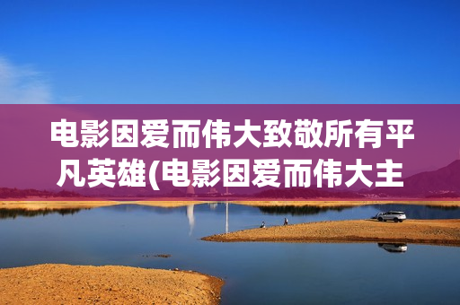 电影因爱而伟大致敬所有平凡英雄(电影因爱而伟大主演)