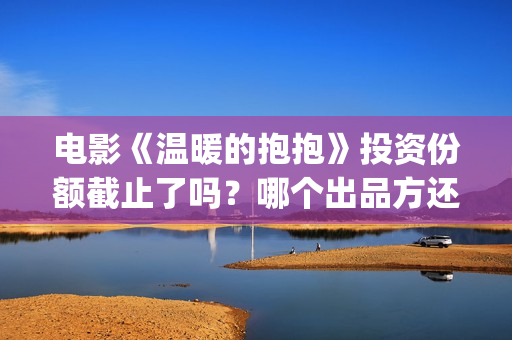 电影《温暖的抱抱》投资份额截止了吗？哪个出品方还有份额？投资门槛多少？(温暖的抱免费)