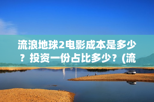 流浪地球2电影成本是多少？投资一份占比多少？(流浪地球2电影解说)