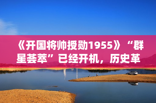 《开国将帅授勋1955》“群星荟萃”已经开机，历史革命题材值得期待！(开国将帅授勋人员名单)