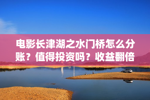 电影长津湖之水门桥怎么分账？值得投资吗？收益翻倍真实？(电影长津湖之水门桥上映时间)