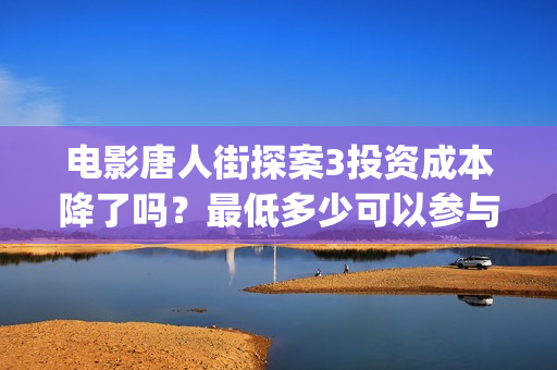 电影唐人街探案3投资成本降了吗？最低多少可以参与？(电影唐人街探案1完整版)