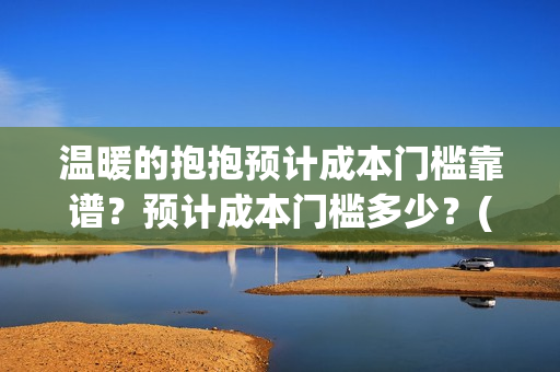 温暖的抱抱预计成本门槛靠谱？预计成本门槛多少？(温暖的抱抱几号下线)