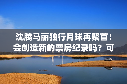 沈腾马丽独行月球再聚首！会创造新的票房纪录吗？可以参与投资吗？(沈腾马丽旅行真人秀)