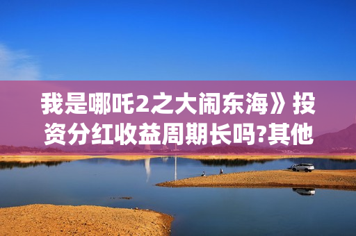 我是哪吒2之大闹东海》投资分红收益周期长吗?其他门槛多少?和哪家公司签合同(我是哪吒2021)