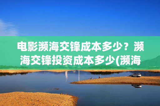 电影濒海交锋成本多少？濒海交锋投资成本多少(濒海交锋电影投资可靠吗)