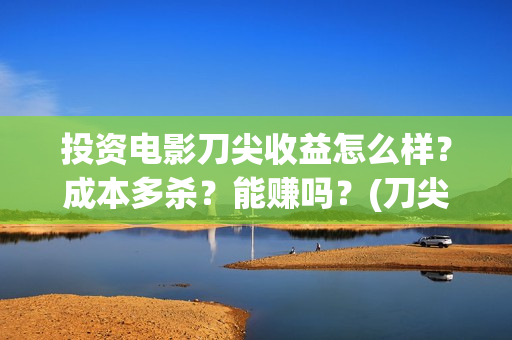 投资电影刀尖收益怎么样？成本多杀？能赚吗？(刀尖电影票房预估)