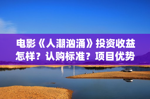 电影《人潮汹涌》投资收益怎样？认购标准？项目优势?(人潮汹涌致敬经典电影)