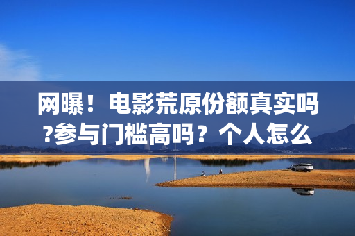 网曝！电影荒原份额真实吗?参与门槛高吗？个人怎么投资？(荒原完整版)
