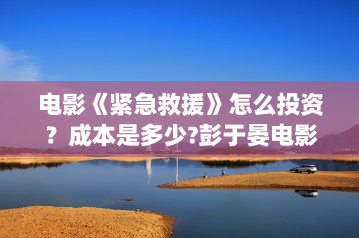 电影《紧急救援》怎么投资？成本是多少?彭于晏电影投资靠谱吗?(电影紧急救援演员表)