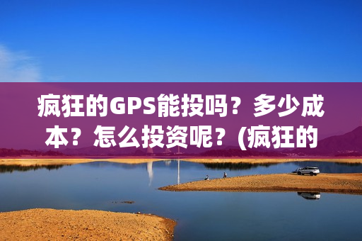 疯狂的GPS能投吗？多少成本？怎么投资呢？(疯狂的gps出品方)