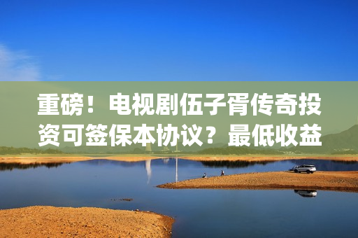 重磅！电视剧伍子胥传奇投资可签保本协议？最低收益有多少？(伍第1集)