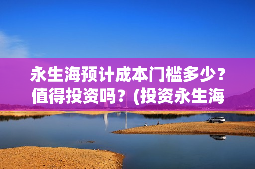 永生海预计成本门槛多少？值得投资吗？(投资永生海项目是真的吗)