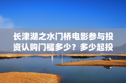 长津湖之水门桥电影参与投资认购门槛多少？多少起投？(长津湖之水门桥演员)