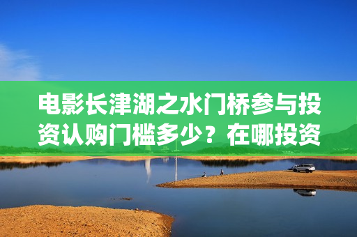 电影长津湖之水门桥参与投资认购门槛多少？在哪投资可靠？(电影长津湖之水门桥免费播放)