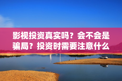 影视投资真实吗？会不会是骗局？投资时需要注意什么？(影视投资是真是假)