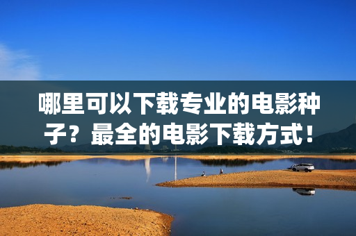 哪里可以下载专业的电影种子？最全的电影下载方式！(专门下载的app叫什么)