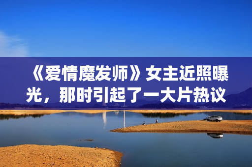 《爱情魔发师》女主近照曝光，那时引起了一大片热议和跟风(王耀庆爱情魔发师)