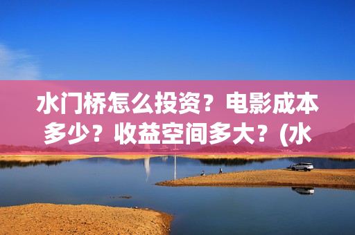 水门桥怎么投资？电影成本多少？收益空间多大？(水门桥怎么投资赚钱的)
