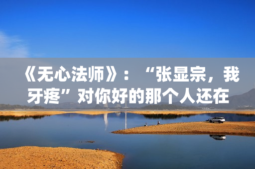 《无心法师》：“张显宗，我牙疼”对你好的那个人还在吗？(无心法师第一季)