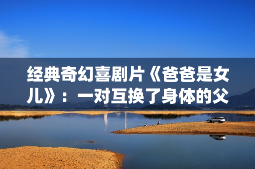 经典奇幻喜剧片《爸爸是女儿》：一对互换了身体的父女(奇幻爱情喜剧)