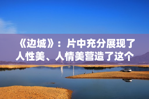 《边城》：片中充分展现了人性美、人情美营造了这个世界(边城 剧情)