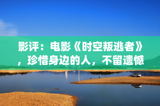 影评：电影《时空叛逃者》，珍惜身边的人，不留遗憾(电影时刻)