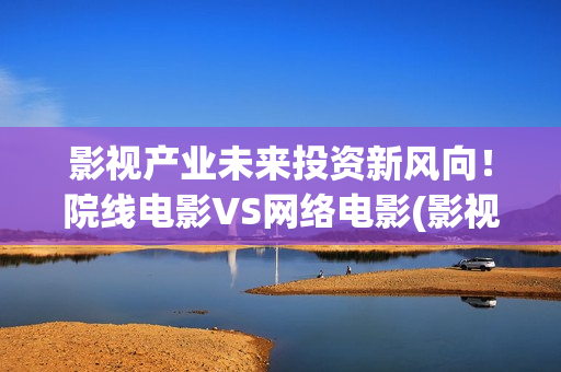 影视产业未来投资新风向！院线电影VS网络电影(影视产业发展趋势)