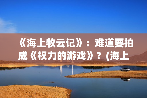 《海上牧云记》：难道要拍成《权力的游戏》？(海上牧云记2在线观看)