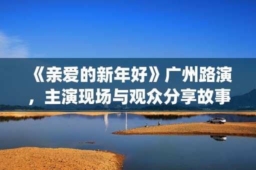 《亲爱的新年好》广州路演，主演现场与观众分享故事(亲爱的新年好讲的是什么)