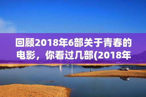 回顾2018年6部关于青春的电影，你看过几部(2018年播放的电视剧有哪些)