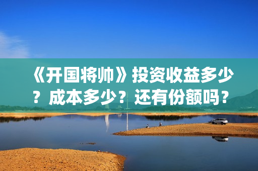 《开国将帅》投资收益多少？成本多少？还有份额吗？(《开国将帅》投资人是谁)