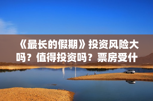 《最长的假期》投资风险大吗？值得投资吗？票房受什么影响？(韩国最长的假期)