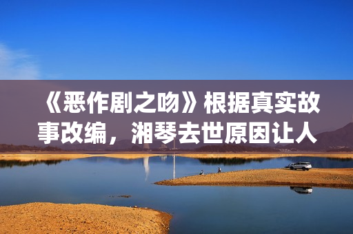 《恶作剧之吻》根据真实故事改编，湘琴去世原因让人悲伤(恶作剧之吻日版)