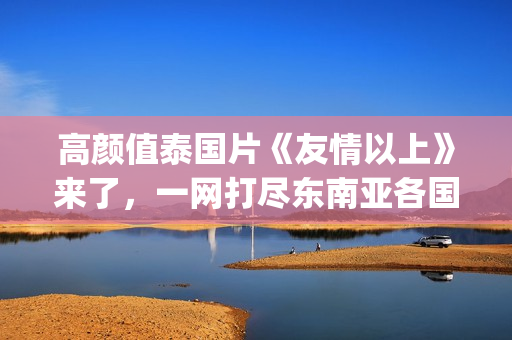 高颜值泰国片《友情以上》来了，一网打尽东南亚各国美女！(泰国电影高分)