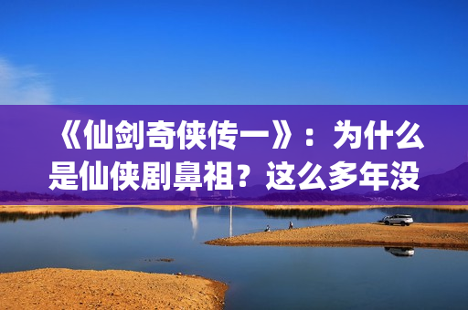 《仙剑奇侠传一》：为什么是仙侠剧鼻祖？这么多年没有电视能够超越(仙剑奇侠传一共拍了几部)